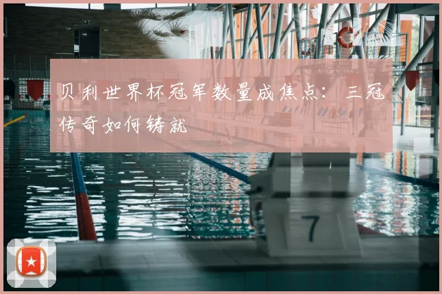 贝利世界杯冠军数量成焦点：三冠传奇如何铸就