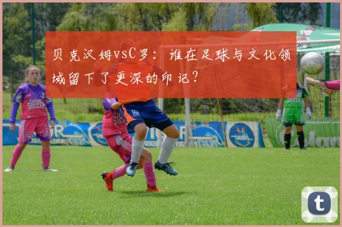 贝克汉姆vsC罗：谁在足球与文化领域留下了更深的印记？