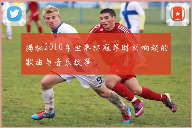 揭秘2010年世界杯冠军时刻响起的歌曲与音乐故事