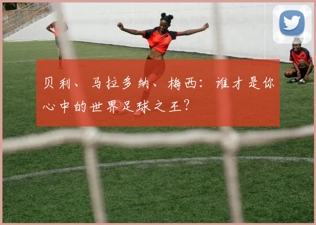 贝利、马拉多纳、梅西:谁才是你心中的世界足球之王?