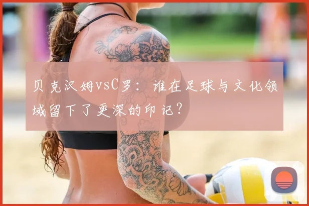 贝克汉姆vsC罗：谁在足球与文化领域留下了更深的印记？