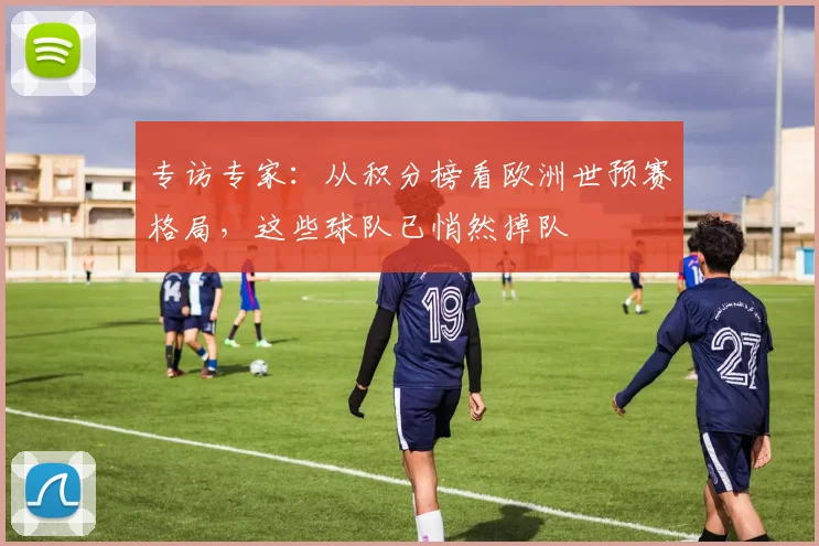 专访专家：从积分榜看欧洲世预赛格局，这些球队已悄然掉队