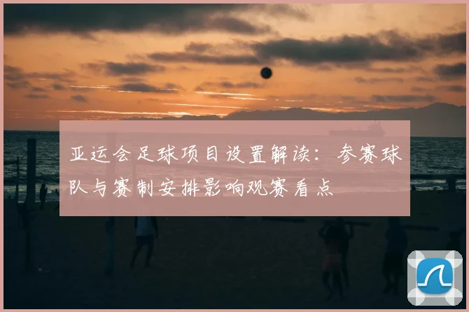 亚运会足球项目设置解读：参赛球队与赛制安排影响观赛看点