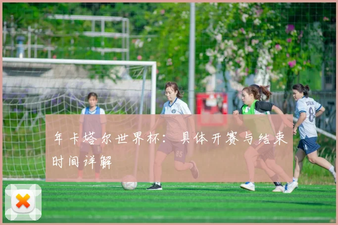 年卡塔尔世界杯:具体开赛与结束时间详解