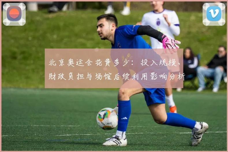 北京奥运会花费多少：投入规模、财政负担与场馆后续利用影响分析