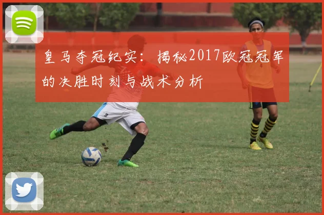 皇马夺冠纪实：揭秘2017欧冠冠军的决胜时刻与战术分析