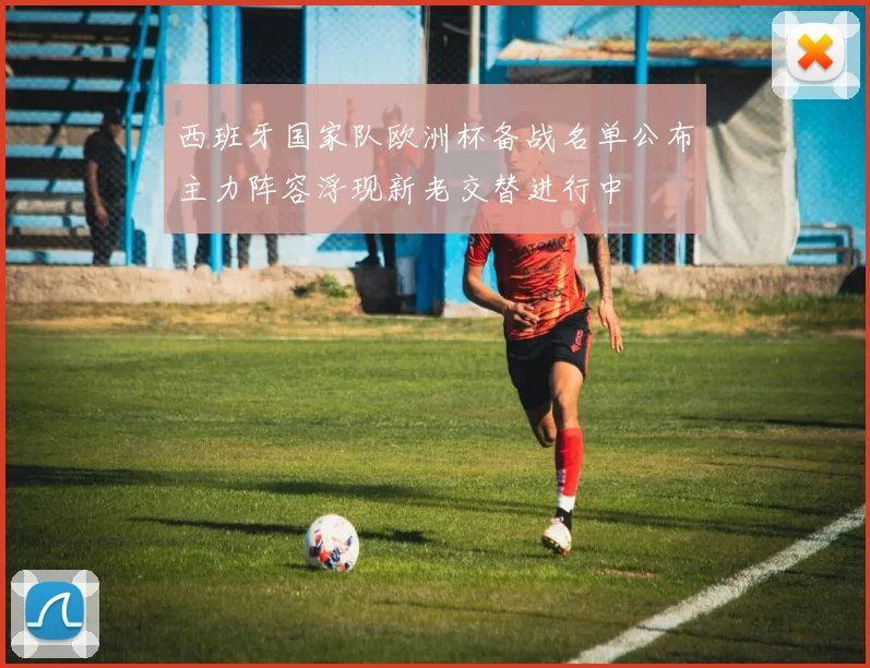 西班牙国家队欧洲杯备战名单公布主力阵容浮现新老交替进行中